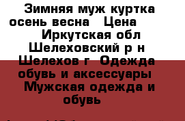 Зимняя муж.куртка осень-весна › Цена ­ 3 000 - Иркутская обл., Шелеховский р-н, Шелехов г. Одежда, обувь и аксессуары » Мужская одежда и обувь   